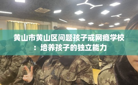黄山市黄山区问题孩子戒网瘾学校：培养孩子的独立能力
