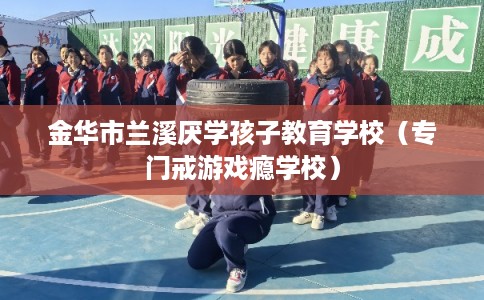 金华市兰溪厌学孩子教育学校（专门戒游戏瘾学校）