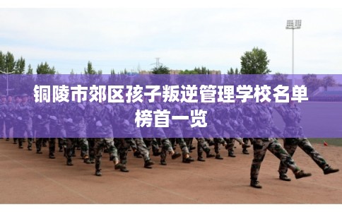铜陵市郊区孩子叛逆管理学校名单榜首一览