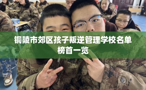 铜陵市郊区孩子叛逆管理学校名单榜首一览