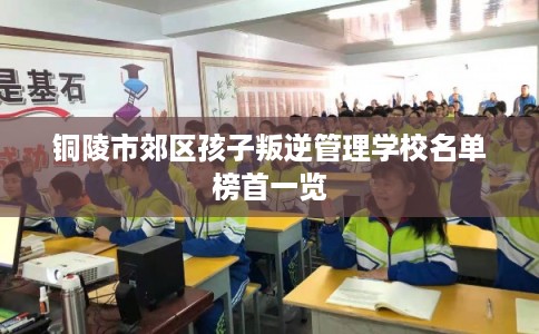 铜陵市郊区孩子叛逆管理学校名单榜首一览