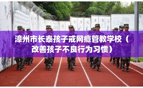漳州市长泰孩子戒网瘾管教学校（改善孩子不良行为习惯）
