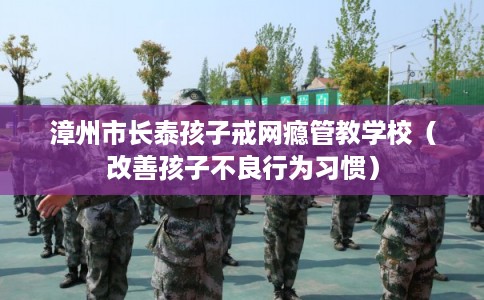 漳州市长泰孩子戒网瘾管教学校（改善孩子不良行为习惯）