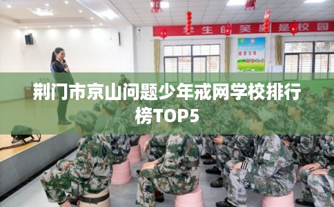 荆门市京山问题少年戒网学校排行榜TOP5