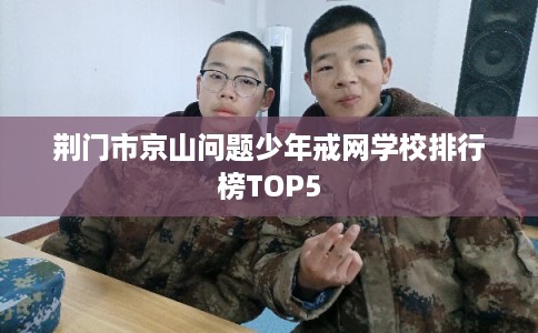 荆门市京山问题少年戒网学校排行榜TOP5
