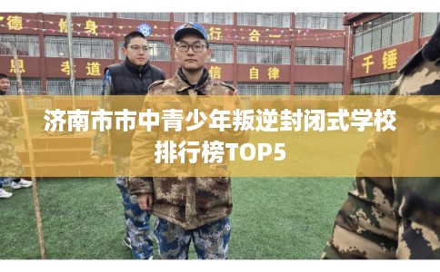 济南市市中青少年叛逆封闭式学校排行榜TOP5