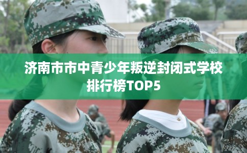 济南市市中青少年叛逆封闭式学校排行榜TOP5