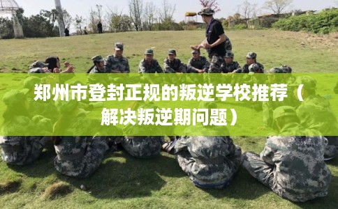 郑州市登封正规的叛逆学校推荐（解决叛逆期问题）
