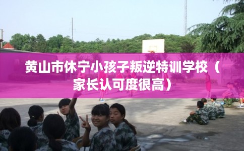 黄山市休宁小孩子叛逆特训学校（家长认可度很高）