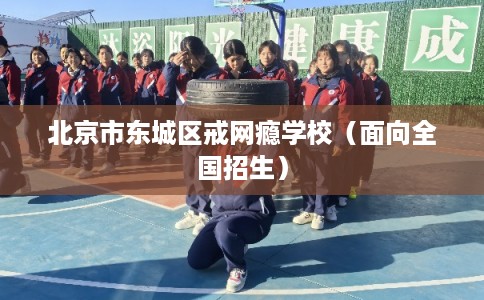 北京市东城区戒网瘾学校（面向全国招生）