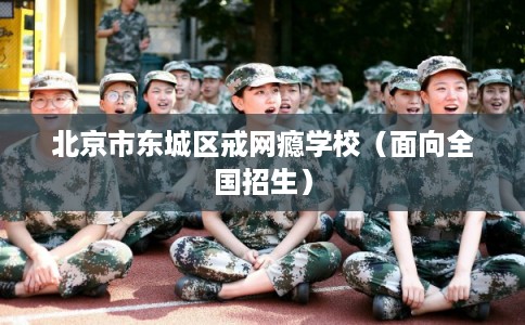 北京市东城区戒网瘾学校（面向全国招生）