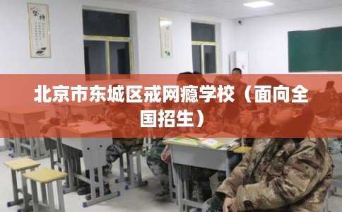 北京市东城区戒网瘾学校（面向全国招生）