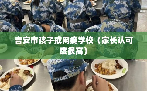 吉安市孩子戒网瘾学校（家长认可度很高）