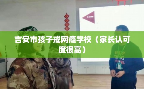 吉安市孩子戒网瘾学校（家长认可度很高）