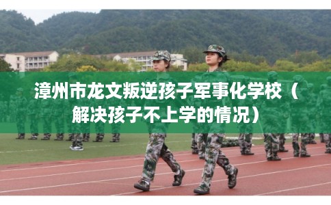 漳州市龙文叛逆孩子军事化学校（解决孩子不上学的情况）