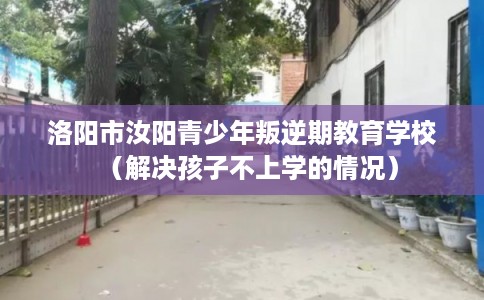 洛阳市汝阳青少年叛逆期教育学校（解决孩子不上学的情况）