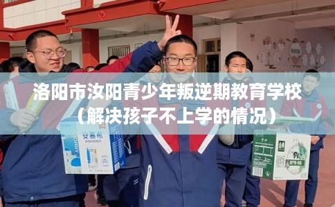 洛阳市汝阳青少年叛逆期教育学校（解决孩子不上学的情况）