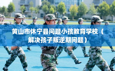 黄山市休宁县问题小孩教育学校（解决孩子叛逆期问题）
