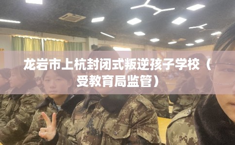 龙岩市上杭封闭式叛逆孩子学校（受教育局监管）