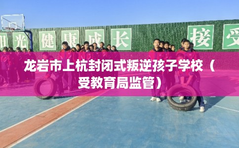 龙岩市上杭封闭式叛逆孩子学校（受教育局监管）