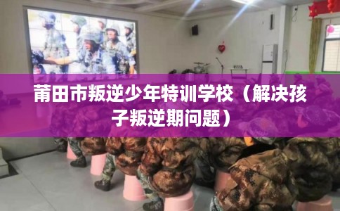 莆田市叛逆少年特训学校（解决孩子叛逆期问题）