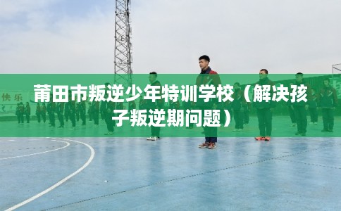 莆田市叛逆少年特训学校（解决孩子叛逆期问题）
