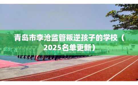 青岛市李沧监管叛逆孩子的学校（2025名单更新）