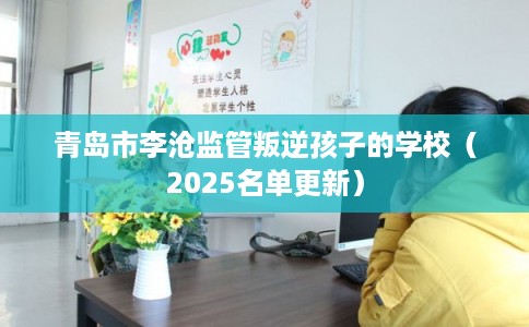 青岛市李沧监管叛逆孩子的学校（2025名单更新）