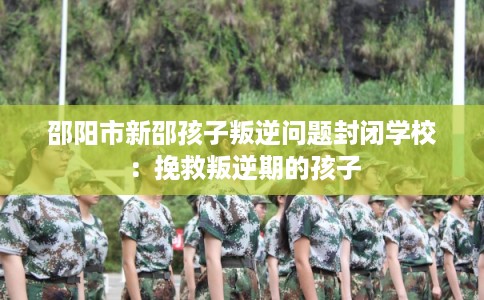 邵阳市新邵孩子叛逆问题封闭学校：挽救叛逆期的孩子