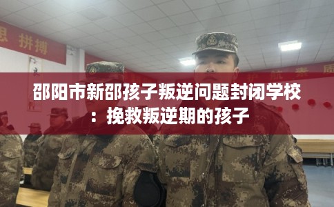 邵阳市新邵孩子叛逆问题封闭学校：挽救叛逆期的孩子