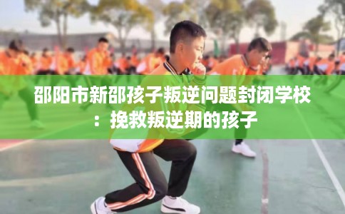 邵阳市新邵孩子叛逆问题封闭学校：挽救叛逆期的孩子