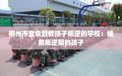 郴州市宜章管教孩子叛逆的学校：挽救叛逆期的孩子