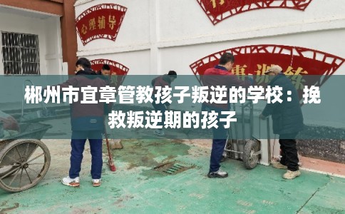 郴州市宜章管教孩子叛逆的学校：挽救叛逆期的孩子