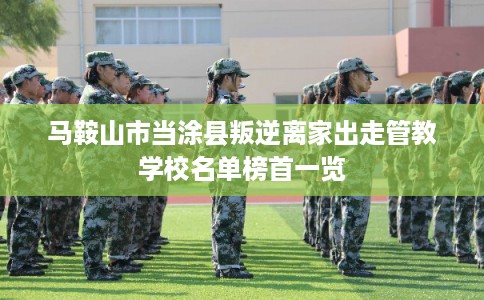 马鞍山市当涂县叛逆离家出走管教学校名单榜首一览