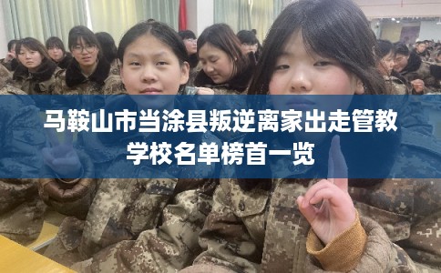 马鞍山市当涂县叛逆离家出走管教学校名单榜首一览