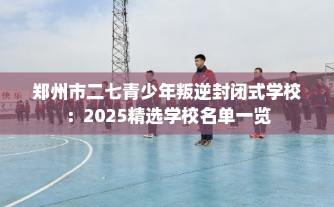 郑州市二七青少年叛逆封闭式学校：2025精选学校名单一览