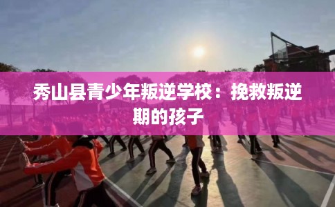 秀山县青少年叛逆学校：挽救叛逆期的孩子