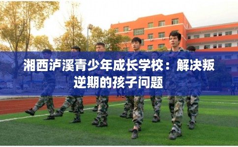 湘西泸溪青少年成长学校：解决叛逆期的孩子问题