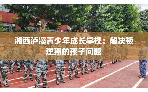 湘西泸溪青少年成长学校：解决叛逆期的孩子问题