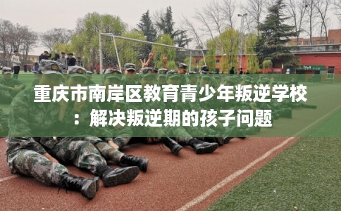 重庆市南岸区教育青少年叛逆学校：解决叛逆期的孩子问题