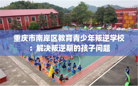 重庆市南岸区教育青少年叛逆学校：解决叛逆期的孩子问题