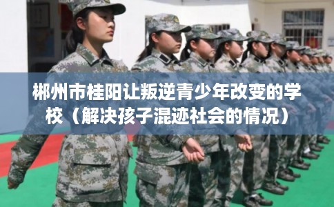 郴州市桂阳让叛逆青少年改变的学校（解决孩子混迹社会的情况）