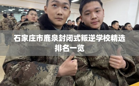 石家庄市鹿泉封闭式叛逆学校精选排名一览