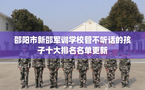 邵阳市新邵军训学校管不听话的孩子十大排名名单更新