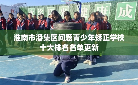 淮南市潘集区问题青少年矫正学校十大排名名单更新