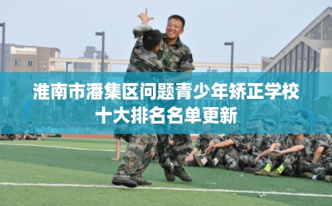 淮南市潘集区问题青少年矫正学校十大排名名单更新