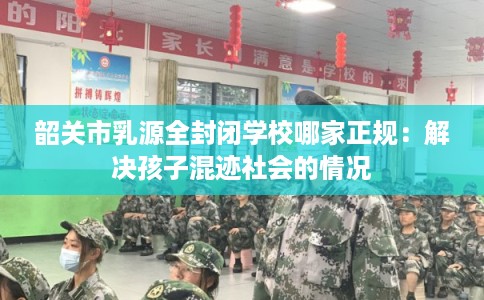 韶关市乳源全封闭学校哪家正规：解决孩子混迹社会的情况