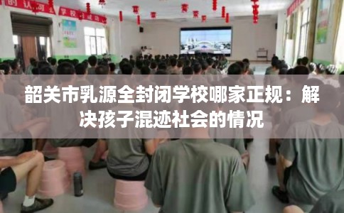韶关市乳源全封闭学校哪家正规：解决孩子混迹社会的情况