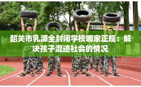 韶关市乳源全封闭学校哪家正规：解决孩子混迹社会的情况