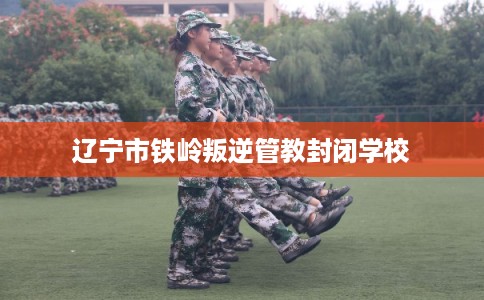 辽宁市铁岭叛逆管教封闭学校